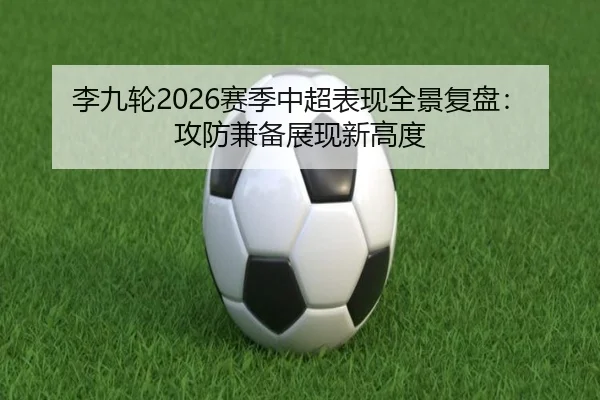 李九轮2026赛季中超表现全景复盘：攻防兼备展现新高度