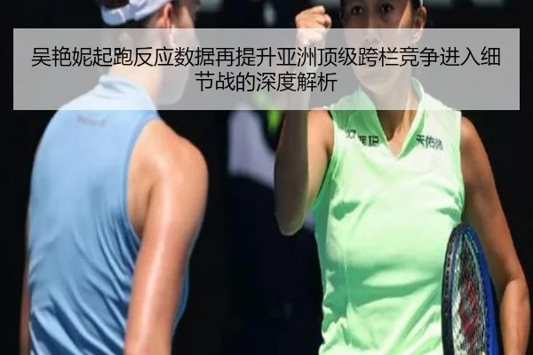 吴艳妮起跑反应数据再提升亚洲顶级跨栏竞争进入细节战的深度解析