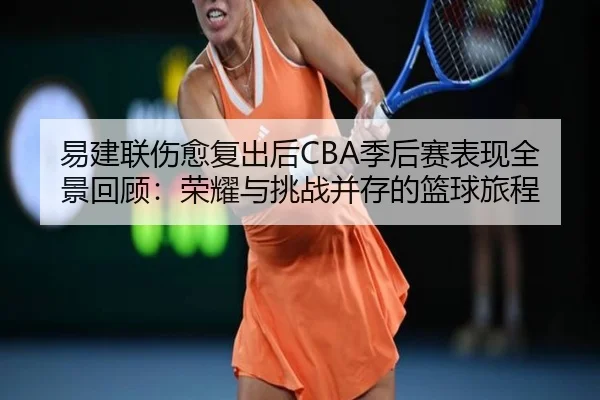 易建联伤愈复出后CBA季后赛表现全景回顾：荣耀与挑战并存的篮球旅程