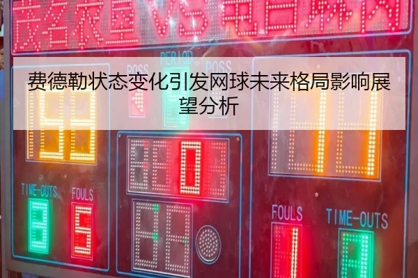 费德勒状态变化引发网球未来格局影响展望分析