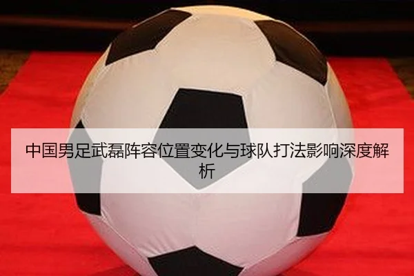 中国男足武磊阵容位置变化与球队打法影响深度解析