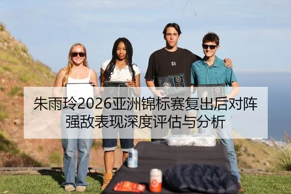 朱雨玲2026亚洲锦标赛复出后对阵强敌表现深度评估与分析