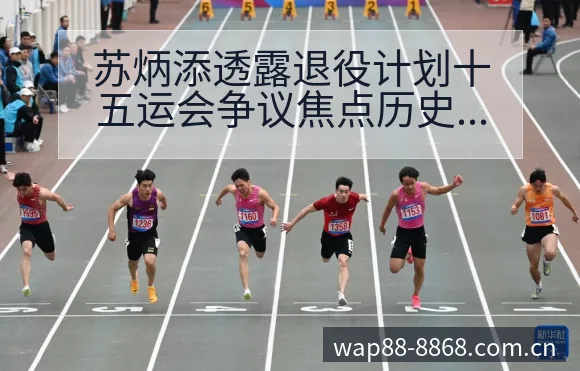 苏炳添透露退役计划十五运会争议焦点历史表现观察 - 8868体育